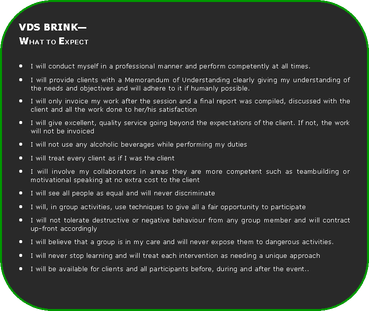 Rounded Rectangle: VDS BRINKWHAT TO EXPECTI will conduct myself in a professional manner and perform competently at all times.I will provide clients with a Memorandum of Understanding clearly giving my understanding of the needs and objectives and will adhere to it if humanly possible.I will only invoice my work after the session and a final report was compiled, discussed with the client and all the work done to her/his satisfactionI will give excellent, quality service going beyond the expectations of the client. If not, the work will not be invoicedI will not use any alcoholic beverages while performing my dutiesI will treat every client as if I was the clientI will involve my collaborators in areas they are more competent such as teambuilding or motivational speaking at no extra cost to the clientI will see all people as equal and will never discriminateI will, in group activities, use techniques to give all a fair opportunity to participateI will not tolerate destructive or negative behaviour from any group member and will contract up-front accordinglyI will believe that a group is in my care and will never expose them to dangerous activities.I will never stop learning and will treat each intervention as needing a unique approachI will be available for clients and all participants before, during and after the event..
