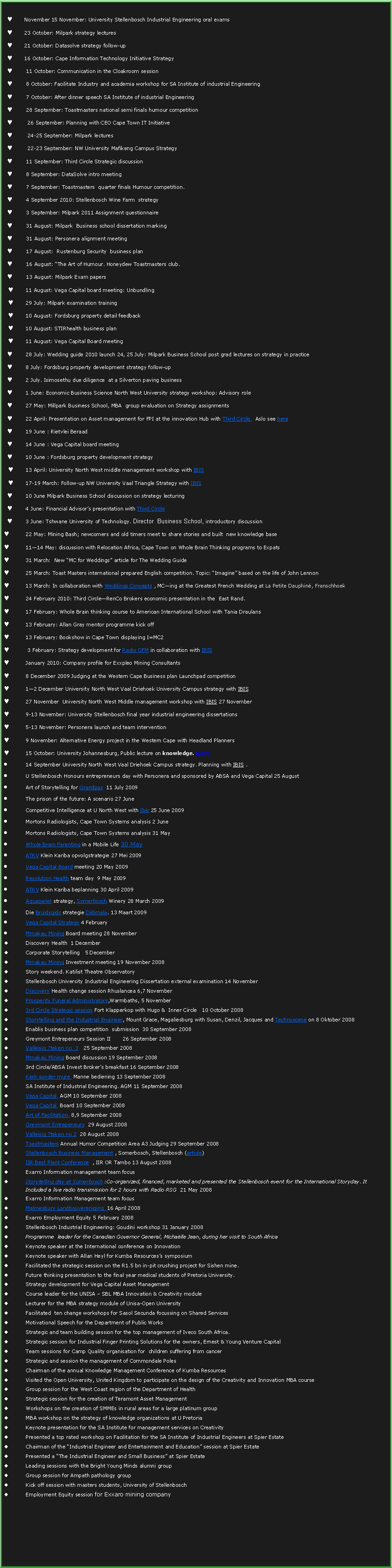 Text Box: November 15 November: University Stellenbosch Industrial Engineering oral exams23 October: Milpark strategy lectures21 October: Datasolve strategy follow-up16 October: Cape Information Technology Initiative Strategy11 October: Communication in the Cloakroom session 8 October: Facilitate Industry and academia workshop for SA Institute of industrial Engineering7 October: After dinner speech SA Institute of industrial Engineering28 September: Toastmasters national semi finals humour competition 26 September: Planning with CEO Cape Town IT Initiative24-25 September: Milpark lectures22-23 September: NW University Mafikeng Campus Strategy11 September: Third Circle Strategic discussion8 September: DataSolve intro meeting7 September: Toastmasters  quarter finals Humour competition. 4 September 2010: Stellenbosch Wine Farm  strategy3 September: Milpark 2011 Assignment questionnaire31 August: Milpark  Business school dissertation marking31 August: Personera alignment meeting17 August:  Rustenburg Security  business plan 16 August: The Art of Humour. Honeydew Toastmasters club.13 August: Milpark Exam papers 11 August: Vega Capital board meeting: Unbundling29 July: Milpark examination training10 August: Fordsburg property detail feedback10 August: STIRhealth business plan 11 August: Vega Capital Board meeting28 July: Wedding guide 2010 launch 24, 25 July: Milpark Business School post grad lectures on strategy in practice8 July: Fordsburg property development strategy follow-up2 July. Isimosethu due diligence  at a Silverton paving business 1 June: Economic Business Science North West University strategy workshop: Advisory role27 May: Millpark Business School, MBA  group evaluation on Strategy assignments22 April: Presentation on Asset management for FPI at the innovation Hub with Third Circle.  Aslo see here19 June : Rietvlei Beraad14 June : Vega Capital board meeting10 June : Fordsburg property development strategy13 April: University North West middle management workshop with IBIS 17-19 March: Follow-up NW University Vaal Triangle Strategy with IBIS 10 June Milpark Business School discussion on strategy lecturing 4 June: Financial Advisors presentation with Third Circle3 June: Tshwane University of Technology. Director  Business School, introductory discussion  22 May: Mining Bash; newcomers and old timers meet to share stories and built  new knowledge base1114 May: discussion with Relocation Africa, Cape Town on Whole Brain Thinking programs to Expats31 March:  New MC for Weddings article for The Wedding Guide25 March: Toast Masters international prepared English competition. Topic: Imagine based on the life of John Lennon13 March: In collaboration with Weddings Concepts , MCing at the Greatest French Wedding at La Petite Dauphin, Franschhoek 24 February 2010: Third CircleRenCo Brokers economic presentation in the  East Rand.17 February: Whole Brain thinking course to American International School with Tania Draulans13 February: Allan Gray mentor programme kick off13 February: Bookshow in Cape Town displaying I=MC2 3 February: Strategy development for Radio OFM in collaboration with IBISJanuary 2010: Company profile for Exxpleo Mining Consultants8 December 2009 Judging at the Western Cape Business plan Launchpad competition12 December University North West Vaal Driehoek University Campus strategy with IBIS 27 November  University North West Middle management workshop with IBIS 27 November 9-13 November: University Stellenbosch final year industrial engineering dissertations5-13 November: Personera launch and team intervention9 November: Alternative Energy project in the Western Cape with Headland Planners15 October: University Johannesburg, Public lecture on knowledge. more 14 September University North West Vaal Driehoek Campus strategy. Planning with IBIS .U Stellenbosch Honours entrepreneurs day with Personera and sponsored by ABSA and Vega Capital 25 AugustArt of Storytelling for Grandpas  11 July 2009The prison of the future: A scenario 27 JuneCompetitive Intelligence at U North West with Ibis 25 June 2009Mortons Radiologists, Cape Town Systems analysis 2 JuneMortons Radiologists, Cape Town Systems analysis 31 MayWhole Brain Parenting in a Mobile Life 30 MayATKV Klein Kariba opvolgstrategie 27 Mei 2009 Vega Capital Board meeting 20 May 2009Resolution Health team day  9 May 2009ATKV Klein Kariba beplanning 30 April 2009 Aquapanel strategy, Somerbosch Winery 28 March 2009Die Bruidsgids strategie Didimala. 13 Maart 2009Vega Capital Strategy 4 FebruaryMmakau Mining Board meeting 28 NovemberDiscovery Health  1 DecemberCorporate Storytelling   5 DecemberMmakau Mining Investment meeting 19 November 2008Story weekend. Katilist Theatre Observatory Stellenbosch University Industrial Engineering Dissertation external examination 14 NovemberDiscovery Health change session Rhuslancea 6,7 November Prosperity Funeral Administrators,Warmbaths, 5 November3rd Circle Strategic session Fort Klapperkop with Hugo &  Inner Circle   10 October 2008Storytelling and the Industrial Engineer, Mount Grace, Magaliesburg with Susan, Denzil, Jacques and Technoscene on 8 Oktober 2008 Enablis business plan competition  submission  30 September 2008Greymont Entrepeneurs Session II       26 September 2008Valleisig ?teken no  3   25 September 2008Mmakau Mining Board discussion 19 September 20083rd Circle/ABSA Invest Brokers breakfast 16 September 2008Kerk sonder mure  Manne bediening 13 September 2008SA Institute of Industrial Engineering. AGM 11 September 2008Vega Capital  AGM 10 September 2008Vega Capital  Board 10 September 2008Art of Facilitation. 8,9 September 2008Greymont Entrepeneurs  29 August 2008Valleisig ?teken no 2  28 August 2008Toastmasters Annual Humor Competition Area A3 Judging 29 September 2008Stellenbosch Business Management , Somerbosch, Stellenbosch (article)IIR Best Plant Conference  , IIR OR Tambo 13 August 2008Exarro Information management team focusStorytelling day at Somerbosch :Co-organized, financed, marketed and presented the Stellenbosch event for the International Storyday. It Included a live radio transmission for 2 hours with Radio RSG  21 May 2008Exarro Information Management team focusMalmesbury Landbouvereniging  16 April 2008Exarro Employment Equity 5 February 2008Stellenbosch Industrial Engineering: Goudini workshop 31 January 2008Programme  leader for the Canadian Governor General, Michalle Jean, during her visit to South Africa Keynote speaker at the International conference on Innovation Keynote speaker with Allan Heyl for Kumba Resourcess symposiumFacilitated the strategic session on the R1.5 bn in-pit crushing project for Sishen mine.Future thinking presentation to the final year medical students of Pretoria University.Strategy development for Vega Capital Asset ManagementCourse leader for the UNISA  SBL MBA Innovation & Creativity module Lecturer for the MBA strategy module of Unisa-Open UniversityFacilitated  ten change workshops for Sasol Secunda focussing on Shared ServicesMotivational Speech for the Department of Public WorksStrategic and team building session for the top management of Iveco South Africa.Strategic session for Industrial Finger Printing Solutions for the owners, Ernest & Young Venture CapitalTeam sessions for Camp Quality organisation for  children suffering from cancerStrategic and session the management of Commondale PolesChairman of the annual Knowledge Management Conference of Kumba ResourcesVisited the Open University, United Kingdom to participate on the design of the Creativity and Innovation MBA courseGroup session for the West Coast region of the Department of HealthStrategic session for the creation of Teramont Asset ManagementWorkshops on the creation of SMMEs in rural areas for a large platinum groupMBA workshop on the strategy of knowledge organizations at U PretoriaKeynote presentation for the SA Institute for management services on CreativityPresented a top rated workshop on Facilitation for the SA Institute of Industrial Engineers at Spier EstateChairman of the Industrial Engineer and Entertainment and Education session at Spier EstatePresented a The Industrial Engineer and Small Business at Spier EstateLeading sessions with the Bright Young Minds alumni group Group session for Ampath pathology groupKick off session with masters students, University of StellenboschEmployment Equity session for Exxaro mining company 