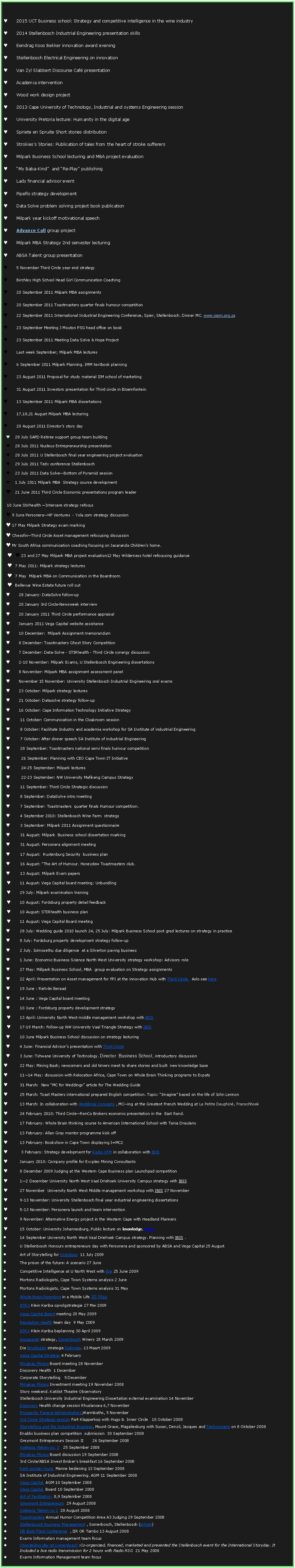 Text Box: 2015 UCT Business school: Strategy and competitive intelligence in the wine industry 2014 Stellenbosch Industrial Engineering presentation skillsEendrag Koos Bekker innovation award eveningStellenbosch Electrical Engineering on innovationVan Zyl Slabbert Discourse Caf presentationAcademia interventionWood work design project2013 Cape University of Technology, Industrial and systems Engineering sessionUniversity Pretoria lecture: Humanity in the digital ageSpriete en Spruite Short stories distributionStrokiess Stories: Publication of tales from the heart of stroke sufferersMilpark Business School lecturing and MBA project evaluationMy Baba-Kind  and Re-Play publishingLady financial advisor eventPipeflo strategy developmentData Solve problem solving project book publicationMilpark year kickoff motivational speechAdvance Call group projectMilpark MBA Strategy 2nd semester lecturingABSA Talent group presentation5 November Third Circle year end strategyBirchley High School Head Girl Communication Coaching20 September 2011 Milpark MBA assignments20 September 2011 Toastmasters quarter finals humour competition22 September 2011 International Industrial Engineering Conference, Spier, Stellenbosch. Dinner MC. www.isem.org.za 23 September Meeting J Mouton PSG head office on book23 September 2011 Meeting Data Solve & Hope ProjectLast week September; Milpark MBA lectures6 September 2011 Milpark Planning. IMM textbook planning23 August 2011 Proposal for study material IIM school of marketing31 August 2011 Investors presentation for Third circle in Bloemfontein13 September 2011 Milpark MBA dissertations17,18,21 August Milpark MBA lecturing20 August 2011 Directors story day28 July SAPD Retiree support group team building28 July 2011 Nucleus Entrepreneurship presentation28 July 2011 U Stellenbosch final year engineering project evaluation29 July 2011 Tedx conference Stellenbosch23 July 2011 Data SolveBottom of Pyramid session1 July 2011 Milpark MBA  Strategy course development21 June 2011 Third Circle Economic presentations program leader 10 June Stirhealth Intercare strategy refocus 9 June PersoneraHP Ventures  - Yola.com strategy discussion 17 May Milpark Strategy exam marking ChessfinThird Circle Asset management refocusing discussion Mr South Africa communication coaching focusing on Jacaranda Childrens home. 23 and 27 May Milpark MBA project evaluation12 May Wilderness hotel refocusing guidance7 May 2011: Milpark strategy lectures7 May  Milpark MBA on Communication in the BoardroomBellevue Wine Estate future roll out28 January: DataSolve follow-up20 January 3rd Circle-Newsweek interview20 January 2011 Third Circle performance appraisalJanuary 2011 Vega Capital website assistance10 December:  Milpark Assignment memorandum 8 December: Toastmasters Ghost Story Competition7 December: Data-Solve - STIRhealth - Third Circle synergy discussion2-10 November: Milpark Exams, U Stellenbosch Engineering dissertations 8 November: Milpark MBA assignment assessment panelNovember 15 November: University Stellenbosch Industrial Engineering oral exams23 October: Milpark strategy lectures21 October: Datasolve strategy follow-up16 October: Cape Information Technology Initiative Strategy11 October: Communication in the Cloakroom session 8 October: Facilitate Industry and academia workshop for SA Institute of industrial Engineering7 October: After dinner speech SA Institute of industrial Engineering28 September: Toastmasters national semi finals humour competition 26 September: Planning with CEO Cape Town IT Initiative24-25 September: Milpark lectures22-23 September: NW University Mafikeng Campus Strategy11 September: Third Circle Strategic discussion8 September: DataSolve intro meeting7 September: Toastmasters  quarter finals Humour competition. 4 September 2010: Stellenbosch Wine Farm  strategy3 September: Milpark 2011 Assignment questionnaire31 August: Milpark  Business school dissertation marking31 August: Personera alignment meeting17 August:  Rustenburg Security  business plan 16 August: The Art of Humour. Honeydew Toastmasters club.13 August: Milpark Exam papers 11 August: Vega Capital board meeting: Unbundling29 July: Milpark examination training10 August: Fordsburg property detail feedback10 August: STIRhealth business plan 11 August: Vega Capital Board meeting28 July: Wedding guide 2010 launch 24, 25 July: Milpark Business School post grad lectures on strategy in practice8 July: Fordsburg property development strategy follow-up2 July. Isimosethu due diligence  at a Silverton paving business 1 June: Economic Business Science North West University strategy workshop: Advisory role27 May: Millpark Business School, MBA  group evaluation on Strategy assignments22 April: Presentation on Asset management for FPI at the innovation Hub with Third Circle.  Aslo see here19 June : Rietvlei Beraad14 June : Vega Capital board meeting10 June : Fordsburg property development strategy13 April: University North West middle management workshop with IBIS 17-19 March: Follow-up NW University Vaal Triangle Strategy with IBIS 10 June Milpark Business School discussion on strategy lecturing 4 June: Financial Advisors presentation with Third Circle3 June: Tshwane University of Technology. Director  Business School, introductory discussion  22 May: Mining Bash; newcomers and old timers meet to share stories and built  new knowledge base1114 May: discussion with Relocation Africa, Cape Town on Whole Brain Thinking programs to Expats31 March:  New MC for Weddings article for The Wedding Guide25 March: Toast Masters international prepared English competition. Topic: Imagine based on the life of John Lennon13 March: In collaboration with Weddings Concepts , MCing at the Greatest French Wedding at La Petite Dauphin, Franschhoek 24 February 2010: Third CircleRenCo Brokers economic presentation in the  East Rand.17 February: Whole Brain thinking course to American International School with Tania Draulans13 February: Allan Gray mentor programme kick off13 February: Bookshow in Cape Town displaying I=MC2 3 February: Strategy development for Radio OFM in collaboration with IBISJanuary 2010: Company profile for Exxpleo Mining Consultants8 December 2009 Judging at the Western Cape Business plan Launchpad competition12 December University North West Vaal Driehoek University Campus strategy with IBIS 27 November  University North West Middle management workshop with IBIS 27 November 9-13 November: University Stellenbosch final year industrial engineering dissertations5-13 November: Personera launch and team intervention9 November: Alternative Energy project in the Western Cape with Headland Planners15 October: University Johannesburg, Public lecture on knowledge. more 14 September University North West Vaal Driehoek Campus strategy. Planning with IBIS .U Stellenbosch Honours entrepreneurs day with Personera and sponsored by ABSA and Vega Capital 25 AugustArt of Storytelling for Grandpas  11 July 2009The prison of the future: A scenario 27 JuneCompetitive Intelligence at U North West with Ibis 25 June 2009Mortons Radiologists, Cape Town Systems analysis 2 JuneMortons Radiologists, Cape Town Systems analysis 31 MayWhole Brain Parenting in a Mobile Life 30 MayATKV Klein Kariba opvolgstrategie 27 Mei 2009 Vega Capital Board meeting 20 May 2009Resolution Health team day  9 May 2009ATKV Klein Kariba beplanning 30 April 2009 Aquapanel strategy, Somerbosch Winery 28 March 2009Die Bruidsgids strategie Didimala. 13 Maart 2009Vega Capital Strategy 4 FebruaryMmakau Mining Board meeting 28 NovemberDiscovery Health  1 DecemberCorporate Storytelling   5 DecemberMmakau Mining Investment meeting 19 November 2008Story weekend. Katilist Theatre Observatory Stellenbosch University Industrial Engineering Dissertation external examination 14 NovemberDiscovery Health change session Rhuslancea 6,7 November Prosperity Funeral Administrators,Warmbaths, 5 November3rd Circle Strategic session Fort Klapperkop with Hugo &  Inner Circle   10 October 2008Storytelling and the Industrial Engineer, Mount Grace, Magaliesburg with Susan, Denzil, Jacques and Technoscene on 8 Oktober 2008 Enablis business plan competition  submission  30 September 2008Greymont Entrepeneurs Session II       26 September 2008Valleisig ?teken no  3   25 September 2008Mmakau Mining Board discussion 19 September 20083rd Circle/ABSA Invest Brokers breakfast 16 September 2008Kerk sonder mure  Manne bediening 13 September 2008SA Institute of Industrial Engineering. AGM 11 September 2008Vega Capital  AGM 10 September 2008Vega Capital  Board 10 September 2008Art of Facilitation. 8,9 September 2008Greymont Entrepeneurs  29 August 2008Valleisig ?teken no 2  28 August 2008Toastmasters Annual Humor Competition Area A3 Judging 29 September 2008Stellenbosch Business Management , Somerbosch, Stellenbosch (article)IIR Best Plant Conference  , IIR OR Tambo 13 August 2008Exarro Information management team focusStorytelling day at Somerbosch :Co-organized, financed, marketed and presented the Stellenbosch event for the International Storyday. It Included a live radio transmission for 2 hours with Radio RSG  21 May 2008Exarro Information Management team focus
